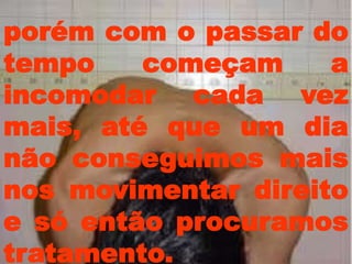 porém com o passar do
tempo    começam     a
incomodar cada vez
mais, até que um dia
não conseguimos mais
nos movimentar direito
e só então procuramos
tratamento.
 