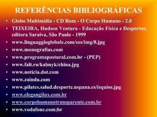 REFERÊNCIAS BIBLIOGRÁFICAS
• Globo Multimídia - CD Rom - O Corpo Humano - 2.0
• TEIXEIRA, Hudson Ventura - Educação Física e Desportos,
  editora Saraiva, São Paulo - 1999
• www.linguaggioglobale.com/sos/img/8.jpg
• www.monografias.com
• www.programapostural.com.br - (PEP)
• www.falt.ru/kalmyk/china.jpg
• www.notícia.dot.com
• www.zaindu.com
• www.pilates.salud.desporte.uspana.es/ísquios.jpg
• www.elegangilux.com.br
• www.corpohumanotransparente.com.br
• www.vodafone.com;br
 