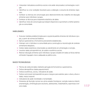 Ø Interpretar indicadores econômico-sociais e de saúde relacionados à alimentação e nutri-
ção.
Ø Identificar ou criar condições favoráveis para a obtenção e consumo de alimentos regio-
nais.
Ø Conhecer as técnicas de comunicação para desenvolvimento dos trabalhos de educação
alimentar para indivíduos e grupos.
Ø Conhecer as técnicas para tratamento estatístico de dados.
Ø Identificar meios de comunicação que estejam disponíveis e que tenham a melhor penetra-
ção na comunidade.
HABILIDADES
Ø Executar medidas predeterminadas para o ajuste do padrão alimentar de indivíduos e gru-
pos, a partir de normas da Dietética.
Ø Aplicar questionários e formulários previamente estabelecidos.
Ø Interagir com o indivíduo e a comunidade para a construção ou reconstrução de condutas
alimentares desejáveis.
Ø Coletar dados estatísticos relacionados ao atendimento em alimentação e nutrição.
Ø Levantar dados antropométricos, de saúde e econômico-sociais.
Ø Realizar educação alimentar para indivíduos e grupos situados em todas as faixas etárias
utilizando linguagem clara e adequada ao público-alvo.
BASES TECNOLÓGICAS
Ø Técnica de coleta de dados mediante aplicação de formulários e questionários.
Ø Índices demográficos (dados populacionais).
Ø Índices econômicos, sociais, indicadores de saúde.
Ø Índices nutricionais (antropométricos para crianças e para adultos: peso x altura, altura x
idade, massa corporal).
Ø Indicadores de saúde (morbidade e mortalidade).
Ø Elementos de Nutrição normal nos vários estados fisiológicos: nutrição materno-infantil,
amamentação, alimentação para escolares, adolescentes, trabalhadores, esportistas e ter-
ceira idade. 117
 
