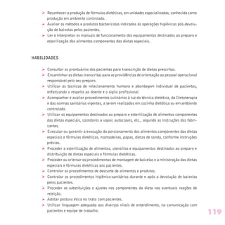 Ø Reconhecer a produção de fórmulas dietéticas, em unidades especializadas, conhecida como
produção em ambiente controlado.
Ø Avaliar os métodos e produtos bactericidas indicados às operações higiênicas pós-devolu-
ção de baixelas pelos pacientes.
Ø Ler e interpretar os manuais de funcionamento dos equipamentos destinados ao preparo e
esterilização dos alimentos componentes das dietas especiais.
HABILIDADES
Ø Consultar os prontuários dos pacientes para transcrição de dietas prescritas.
Ø Encaminhar as dietas transcritas para as providências de orientação ao pessoal operacional
responsável pelo seu preparo.
Ø Utilizar as técnicas de relacionamento humano e abordagem individual de pacientes,
enfatizando o respeito ao doente e o sigilo profissional.
Ø Acompanhar e avaliar procedimentos culinários à luz da técnica dietética, da Dietoterapia
e das normas sanitárias vigentes, a serem realizados em cozinha dietética ou em ambiente
controlado.
Ø Utilizar os equipamentos destinados ao preparo e esterilização de alimentos componentes
das dietas especiais, cozedores a vapor, autoclaves, etc., segundo as instruções dos fabri-
cantes.
Ø Executar ou garantir a execução do porcionamento dos alimentos componentes das dietas
especiais e fórmulas dietéticas, mamadeiras, papas, dietas de sonda, conforme instruções
prévias.
Ø Proceder a esterilização de alimentos, utensílios e equipamentos destinados ao preparo e
distribuição de dietas especiais e fórmulas dietéticas.
Ø Proceder ou orientar os procedimentos de montagem de baixelas e a ministração das dietas
especiais e fórmulas dietéticas aos pacientes.
Ø Controlar os procedimentos de descarte de alimentos e produtos.
Ø Controlar os procedimentos higiênico-sanitários durante e após a devolução de baixelas
pelos pacientes.
Ø Proceder as substituições e ajustes nos componentes da dieta nas eventuais reações de
rejeição.
Ø Adotar postura ética no trato com pacientes.
Ø Utilizar linguagem adequada aos diversos níveis de entendimento, na comunicação com
pacientes e equipe de trabalho.
119
 