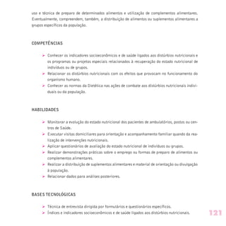 uso e técnica de preparo de determinados alimentos e utilização de complementos alimentares.
Eventualmente, compreendem, também, a distribuição de alimentos ou suplementos alimentares a
grupos específicos da população.
COMPETÊNCIAS
Ø Conhecer os indicadores socioeconômicos e de saúde ligados aos distúrbios nutricionais e
os programas ou projetos especiais relacionados à recuperação do estado nutricional de
indivíduos ou de grupos.
Ø Relacionar os distúrbios nutricionais com os efeitos que provocam no funcionamento do
organismo humano.
Ø Conhecer as normas da Dietética nas ações de combate aos distúrbios nutricionais indivi-
duais ou da população.
HABILIDADES
Ø Monitorar a evolução do estado nutricional dos pacientes de ambulatórios, postos ou cen-
tros de Saúde.
Ø Executar visitas domiciliares para orientação e acompanhamento familiar quando da rea-
lização de intervenções nutricionais.
Ø Aplicar questionários de avaliação do estado nutricional de indivíduos ou grupos.
Ø Realizar demonstrações práticas sobre o emprego ou formas de preparo de alimentos ou
complementos alimentares.
Ø Realizar a distribuição de suplementos alimentares e material de orientação ou divulgação
à população.
Ø Relacionar dados para análises posteriores.
BASES TECNOLÓGICAS
Ø Técnica de entrevista dirigida por formulários e questionários específicos.
Ø Índices e indicadores socioeconômicos e de saúde ligados aos distúrbios nutricionais. 121
 