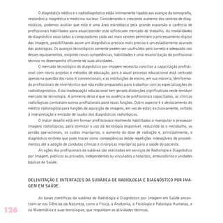 O diagnóstico médico e o radiodiagnóstico estão intimamente ligados aos avanços da tomografia,
ressonância magnética e medicina nuclear. Considerando o crescente aumento dos centros de diag-
nósticos, podemos avaliar que esta é uma área estratégica pela grande expansão e carência de
profissionais habilitados para atuar/atender este sofisticado mercado de trabalho. As modalidades
de diagnóstico associadas a computadores cada vez mais velozes permitem o processamento digital
das imagens, possibilitando assim um diagnóstico precoce mais preciso e um estadiamento acurado
das patologias. Os avanços tecnológicos somente podem ser usufruídos pelo correto e adequado uso
desses equipamentos, exigindo novas competências, habilidades e uma revalorização do profissional
técnico no desempenho eficiente de suas atividades.
O mercado tecnológico do diagnóstico por imagem necessita conciliar a capacitação profissi-
onal com novos projetos e métodos de educação, pois o atual processo educacional está centrado
apenas na questão dos raios-X convencionais, e as instituições de ensino, em sua maioria, têm forma-
do profissionais de nível técnico que não estão preparados para trabalhar com as especializações do
radiodiagnóstico. Esta inadequação educacional tem gerado distorções significativas neste rentável
mercado de tecnologia. A primeira delas é que na ausência de profissionais capacitados, as clínicas
radiológicas contratam outros profissionais para essas funções. Outro aspecto é o deslocamento do
médico radiologista para funções de aquisição de imagens, em vez de estar, exclusivamente, voltado
à interpretação e emissão de laudos dos diagnósticos radiológicos.
O maior desafio está em formar profissionais realmente habilitados a manipular e processar
imagens radiológicas, para otimizar o uso da tecnologia disponível, reduzindo-se o retrabalho, as
perdas operacionais, os custos impróprios, o aumento da dose de radiação e, principalmente, o
diagnóstico errôneo que pode trazer como conseqüências desde repetições indesejáveis de procedi-
mentos até a adoção de condutas clínicas e cirúrgicas impróprias para a saúde do paciente.
As ações dos profissionais da subárea são realizadas em serviços de Radiologia e Diagnóstico
por Imagem, públicos ou privados, independentes ou vinculados a hospitais, ambulatórios e unidades
básicas de Saúde.
DELIMITAÇÃO E INTERFACES DA SUBÁREA DE RADIOLOGIA E DIAGNÓSTICO POR IMA-
GEM EM SAÚDE
As bases científicas da subárea de Radiologia e Diagnóstico por Imagem em Saúde encon-
tram-se nas Ciências da Natureza, como a Física, a Anatomia, a Fisiologia e Patologia Humanas, e
na Matemática e suas tecnologias, que respaldam as atividades técnicas.126
 