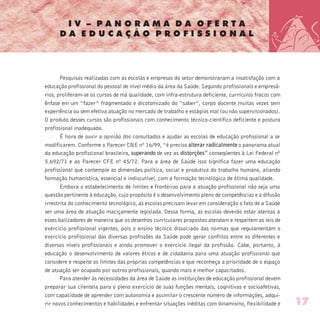 I V – P A N O R A M A D A O F E R T A
D A E D U C A Ç Ã O P R O F I S S I O N A L
Pesquisas realizadas com as escolas e empresas do setor demonstraram a insatisfação com a
educação profissional do pessoal de nível médio da área da Saúde. Segundo profissionais e empresá-
rios, proliferam-se os cursos de má qualidade, com infra-estrutura deficiente, currículos fracos com
ênfase em um “fazer” fragmentado e dicotomizado do “saber”, corpo docente muitas vezes sem
experiência ou sem efetiva atuação no mercado de trabalho e estágios mal (ou não supervisionados).
O produto desses cursos são profissionais com conhecimento técnico-científico deficiente e postura
profissional inadequada.
É hora de ouvir a opinião dos consultados e ajudar as escolas de educação profissional a se
modificarem. Conforme o Parecer CNE nº 16/99, “é preciso alterar radicalmente o panorama atual
da educação profissional brasileira, superando de vez as distorções” conseqüentes à Lei Federal nº
5.692/71 e ao Parecer CFE nº 45/72. Para a área de Saúde isso significa fazer uma educação
profissional que contemple as dimensões política, social e produtiva do trabalho humano, aliando
formação humanística, essencial e indiscutível, com a formação tecnológica de ótima qualidade.
Embora o estabelecimento de limites e fronteiras para a atuação profissional não seja uma
questão pertinente à educação, cujo propósito é o desenvolvimento pleno de competências e a difusão
irrestrita do conhecimento tecnológico, as escolas precisam levar em consideração o fato de a Saúde
ser uma área de atuação maciçamente legislada. Dessa forma, as escolas deverão estar atentas a
esses balizadores de maneira que os desenhos curriculares propostos atendam e respeitem as leis de
exercício profissional vigentes, pois o ensino técnico dissociado das normas que regulamentam o
exercício profissional das diversas profissões da Saúde pode gerar conflitos entre os diferentes e
diversos níveis profissionais e ainda promover o exercício ilegal da profissão. Cabe, portanto, à
educação o desenvolvimento de valores éticos e de cidadania para uma atuação profissional que
considere e respeite os limites das próprias competências e que reconheça a prioridade de o espaço
de atuação ser ocupado por outros profissionais, quando mais e melhor capacitados.
Para atender às necessidades da área de Saúde as instituições de educação profissional devem
preparar sua clientela para o pleno exercício de suas funções mentais, cognitivas e socioafetivas,
com capacidade de aprender com autonomia e assimilar o crescente número de informações, adqui-
rir novos conhecimentos e habilidades e enfrentar situações inéditas com dinamismo, flexibilidade e 17
 