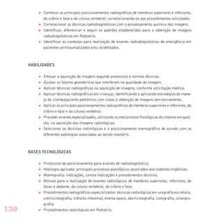 Ø Conhecer os principais posicionamentos radiográficos de membros superiores e inferiores,
do crânio e face e da coluna vertebral, correlacionando-os aos procedimentos solicitados.
Ø Correlacionar as técnicas radiodiagnósticas com o processamento químico das imagens.
Ø Identificar, diferenciar e seguir os padrões estabelecidos para a obtenção de imagens
radiodiagnósticas em Pediatria.
Ø Identificar as condutas para realização de exames radiodiagnósticos de emergência em
pacientes politraumatizados e/ou acidentados.
HABILIDADES
Ø Efetuar a aquisição de imagens segundo protocolos e normas técnicas.
Ø Ajustar os fatores geométricos que interferem na qualidade da imagem.
Ø Aplicar técnicas radiográficas na aquisição de imagens, conforme solicitação médica.
Ø Aplicar técnicas radiográficas em crianças, identificando e aplicando estratégias de mane-
jo do cliente/paciente pediátrico com vistas à obtenção de imagens sem borramento.
Ø Aplicar os principais posicionamentos radiográficos de membros superiores e inferiores, do
crânio e face e da coluna vertebral.
Ø Proceder exames especializados, utilizando os mecanismos fisiológicas do sistema em ques-
tão, na aquisição das imagens radiológicas.
Ø Selecionar as técnicas radiológicas e o posicionamento mamográfico de acordo com as
diferentes patologias associadas ao tecido mamário.
BASES TECNOLÓGICAS
Ø Protocolos de posicionamento para exames de radiodiagnóstico.
Ø Patologia aplicada: principais processos patológicos associados aos sistemas orgânicos.
Ø Mamografia: indicações, contra-indicações e procedimentos técnicos.
Ø Rotinas para a realização de exames radiológicos de membros superiores, inferiores, de
tórax e abdome, da coluna vertebral, do crânio e face.
Ø Procedimentos radiográficos especializados: técnicas radiológicas em urografia excretora,
uretrocistografia, trânsito intestinal, enema opaco, dacricistografia, sialografia, colangio-
grafia.
Ø Procedimentos radiológicos em Pediatria.130
 