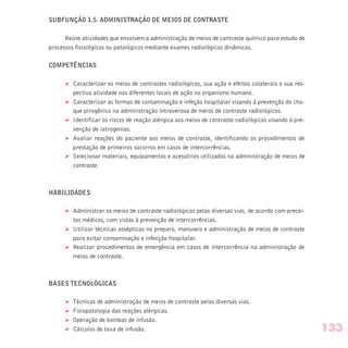 SUBFUNÇÃO 1.5. ADMINISTRAÇÃO DE MEIOS DE CONTRASTE
Reúne atividades que envolvem a administração de meios de contraste químico para estudo de
processos fisiológicos ou patológicos mediante exames radiológicos dinâmicos.
COMPETÊNCIAS
Ø Caracterizar os meios de contrastes radiológicos, sua ação e efeitos colaterais e sua res-
pectiva atividade nos diferentes locais de ação no organismo humano.
Ø Caracterizar as formas de contaminação e infeção hospitalar visando à prevenção do cho-
que pirogênico na administração intravenosa de meios de contraste radiológicos.
Ø Identificar os riscos de reação alérgica aos meios de contraste radiológicos visando à pre-
venção de iatrogenias.
Ø Avaliar reações do paciente aos meios de contraste, identificando os procedimentos de
prestação de primeiros socorros em casos de intercorrências.
Ø Selecionar materiais, equipamentos e acessórios utilizados na administração de meios de
contraste.
HABILIDADES
Ø Administrar os meios de contraste radiológicos pelas diversas vias, de acordo com precei-
tos médicos, com vistas à prevenção de intercorrências.
Ø Utilizar técnicas assépticas no preparo, manuseio e administração de meios de contraste
para evitar contaminação e infecção hospitalar.
Ø Realizar procedimentos de emergência em casos de intercorrência na administração de
meios de contraste.
BASES TECNOLÓGICAS
Ø Técnicas de administração de meios de contraste pelas diversas vias.
Ø Fisiopatologia das reações alérgicas.
Ø Operação de bombas de infusão.
Ø Cálculos de taxa de infusão. 133
 
