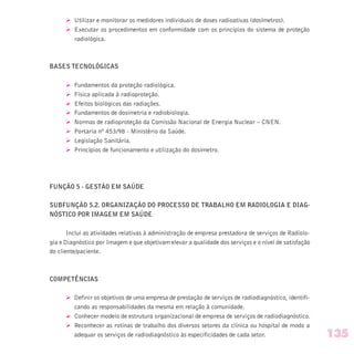 Ø Utilizar e monitorar os medidores individuais de doses radioativas (dosímetros).
Ø Executar os procedimentos em conformidade com os princípios do sistema de proteção
radiológica.
BASES TECNOLÓGICAS
Ø Fundamentos da proteção radiológica.
Ø Física aplicada à radioproteção.
Ø Efeitos biológicos das radiações.
Ø Fundamentos de dosimetria e radiobiologia.
Ø Normas de radioproteção da Comissão Nacional de Energia Nuclear – CNEN.
Ø Portaria nº 453/98 - Ministério da Saúde.
Ø Legislação Sanitária.
Ø Princípios de funcionamento e utilização do dosímetro.
FUNÇÃO 5 - GESTÃO EM SAÚDE
SUBFUNÇÃO 5.2. ORGANIZAÇÃO DO PROCESSO DE TRABALHO EM RADIOLOGIA E DIAG-
NÓSTICO POR IMAGEM EM SAÚDE
Inclui as atividades relativas à administração de empresa prestadora de serviços de Radiolo-
gia e Diagnóstico por Imagem e que objetivam elevar a qualidade dos serviços e o nível de satisfação
do cliente/paciente.
COMPETÊNCIAS
Ø Definir os objetivos de uma empresa de prestação de serviços de radiodiagnóstico, identifi-
cando as responsabilidades da mesma em relação à comunidade.
Ø Conhecer modelo de estrutura organizacional de empresa de serviços de radiodiagnóstico.
Ø Reconhecer as rotinas de trabalho dos diversos setores da clínica ou hospital de modo a
adequar os serviços de radiodiagnóstico às especificidades de cada setor. 135
 