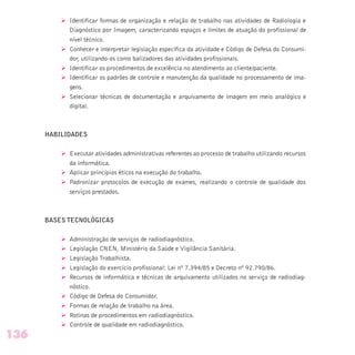 Ø Identificar formas de organização e relação de trabalho nas atividades de Radiologia e
Diagnóstico por Imagem, caracterizando espaços e limites de atuação do profissional de
nível técnico.
Ø Conhecer e interpretar legislação específica da atividade e Código de Defesa do Consumi-
dor, utilizando-os como balizadores das atividades profissionais.
Ø Identificar os procedimentos de excelência no atendimento ao cliente/paciente.
Ø Identificar os padrões de controle e manutenção da qualidade no processamento de ima-
gens.
Ø Selecionar técnicas de documentação e arquivamento de imagem em meio analógico e
digital.
HABILIDADES
Ø Executar atividades administrativas referentes ao processo de trabalho utilizando recursos
da informática.
Ø Aplicar princípios éticos na execução do trabalho.
Ø Padronizar protocolos de execução de exames, realizando o controle de qualidade dos
serviços prestados.
BASES TECNOLÓGICAS
Ø Administração de serviços de radiodiagnóstico.
Ø Legislação CNEN, Ministério da Saúde e Vigilância Sanitária.
Ø Legislação Trabalhista.
Ø Legislação do exercício profissional: Lei nº 7.394/85 e Decreto nº 92.790/86.
Ø Recursos de informática e técnicas de arquivamento utilizados no serviço de radiodiag-
nóstico.
Ø Código de Defesa do Consumidor.
Ø Formas de relação de trabalho na área.
Ø Rotinas de procedimentos em radiodiagnóstico.
Ø Controle de qualidade em radiodiagnóstico.
136
 
