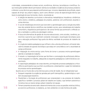 criatividade, compreendendo as bases sociais, econômicas, técnicas, tecnológicas e científicas. Es-
sas instituições também devem permanecer atentas às novidades e exigências do processo produtivo
e oferecer cursos técnicos que preparem profissionais que, inclusive, dependendo da profissão, sejam
capazes de dirigir seu próprio negócio, assim como oferecer cursos de especialização técnica que
levem à ampliação de seus horizontes. Assim, recomenda-se:
Ø A adoção de desenhos curriculares e alternativas metodológicas inovadoras e dinâmicas
como ensino a distância, pedagogia de projetos, palestras com profissionais atuantes e
visitas técnicas.
Ø O uso de metodologias de ensino que exercitem a aprendizagem para a solução de proble-
mas não somente técnico-científicos mas também sociais, para metodologias de trabalho
comunitário, diagnósticos participativos e de outras formas que promovam a reflexão so-
bre a realidade e a prática da abordagem coletiva.
Ø A busca de alternativas de gestão de recursos educacionais, como acordos, convênios, pa-
trocínios e parcerias que viabilizem constante renovação e atualização tecnológica para
que a educação profissional faça parte da efetiva realidade do processo de trabalho da
área.
Ø A criação de modelos pedagógicos que reflitam o dia-a-dia do profissional, utilizando labo-
ratórios dotados de aparato tecnológico que esteja em concordância com a atualidade do
campo profissional.
Ø A integração do ensino-serviço como forma de tornar o processo ensino-aprendizagem
aderido à realidade do trabalho.
Ø O estudo e a implantação de formas que facilitem a contratação de profissionais efetiva-
mente engajados no trabalho, adequando os esquemas pedagógicos e administrativos con-
vencionais.
Ø A capacitação pedagógica do corpo docente, privilegiando processos pedagógicos crítico-
reflexivo-participativo que auxiliem os professores a desempenhar o papel de mediadores
do processo ensino-aprendizagem.
Quanto aos currículos dos cursos técnicos para a área de Saúde, faz-se indispensável que:
Ø Busquem responder às exigências geradas pelo perfil demográfico, epidemiológico e sani-
tário da população brasileira.
Ø Possibilitem a formação de profissionais que compreendam o seu processo de trabalho
específico e também o processo global de trabalho em Saúde, e que tenham autonomia e
iniciativa mas ao mesmo tempo saibam trabalhar em equipe.
Ø Tornem presentes durante todo o desenvolvimentos dos cursos as questões relativas à ética,
ao exercício profissional, à cidadania, ao meio ambiente e à visão holística de saúde.18
 