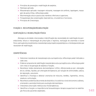 Ø Princípios de prevenção e reabilitação de seqüelas.
Ø Patologia aplicada.
Ø Massoterapia aplicada: massagem relaxante, massagem de conforto, tapotagem, massa-
gem de panturrilhas, reflexologia podal.
Ø Movimentação ativa e passiva dos membros inferiores e superiores.
Ø Fisiopatologia das complicações respiratórias, circulatórias e funcionais.
Ø Princípios de Cinesiologia.
FUNÇÃO 4 - RECUPERAÇÃO/REABILITAÇÃO
SUBFUNÇÃO 4.2. REABILITAÇÃO FÍSICA
Abrange as atividades relacionadas à identificação das necessidades de reabilitação do paci-
ente/cliente; leitura e interpretação de prescrições e registros; realização de anamnese e exame
físico; aplicação de procedimentos massoterápicos/quiropáticos/podológicos a clientes/pacientes que
necessitem de reabilitação.
COMPETÊNCIAS
Ø Selecionar manobras de massoterapia e/ou quiropatia e/ou reflexologia podal indicadas a
cada caso.
Ø Elaborar programa de reabilitação massoterápica e/ou quiropática e/ou reflexologia podal
com vistas à recuperação de seqüelas e funções.
Ø Reconhecer lesões elementares dermatológicas (LEDs), diferenciando-as por: alterações
de cor, sólidas, líquidas, por alterações de espessura, por solução de continuidade, caduca,
de reparação, vasculares.
Ø Identificar a fisiologia e detectar anomalias de músculos, tendões, ligamentos, nervos,
ossatura e articulação.
Ø Reconhecer problemas decorrentes de distúrbios circulatórios e sinais de tumores cutâneos,
orientando o paciente/cliente para avaliação dermatológica.
Ø Interpretar prescrições médicas e/ou fisioterapêuticas.
Ø Identificar a função e a importância da fonoaudiologia e terapia ocupacional na reabilita-
ção física dos pacientes seqüelados. 141
 