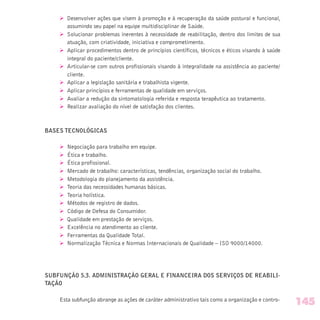 Ø Desenvolver ações que visem à promoção e à recuperação da saúde postural e funcional,
assumindo seu papel na equipe multidisciplinar de Saúde.
Ø Solucionar problemas inerentes à necessidade de reabilitação, dentro dos limites de sua
atuação, com criatividade, iniciativa e comprometimento.
Ø Aplicar procedimentos dentro de princípios científicos, técnicos e éticos visando à saúde
integral do paciente/cliente.
Ø Articular-se com outros profissionais visando à integralidade na assistência ao paciente/
cliente.
Ø Aplicar a legislação sanitária e trabalhista vigente.
Ø Aplicar princípios e ferramentas de qualidade em serviços.
Ø Avaliar a redução da sintomatologia referida e resposta terapêutica ao tratamento.
Ø Realizar avaliação do nível de satisfação dos clientes.
BASES TECNOLÓGICAS
Ø Negociação para trabalho em equipe.
Ø Ética e trabalho.
Ø Ética profissional.
Ø Mercado de trabalho: características, tendências, organização social do trabalho.
Ø Metodologia do planejamento da assistência.
Ø Teoria das necessidades humanas básicas.
Ø Teoria holística.
Ø Métodos de registro de dados.
Ø Código de Defesa do Consumidor.
Ø Qualidade em prestação de serviços.
Ø Excelência no atendimento ao cliente.
Ø Ferramentas da Qualidade Total.
Ø Normalização Técnica e Normas Internacionais de Qualidade – ISO 9000/14000.
SUBFUNÇÃO 5.3. ADMINISTRAÇÃO GERAL E FINANCEIRA DOS SERVIÇOS DE REABILI-
TAÇÃO
Esta subfunção abrange as ações de caráter administrativo tais como a organização e contro-
145
 