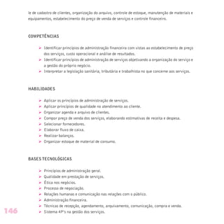 le de cadastro de clientes, organização do arquivo, controle de estoque, manutenção de materiais e
equipamentos, estabelecimento do preço de venda de serviços e controle financeiro.
COMPETÊNCIAS
Ø Identificar princípios de administração financeira com vistas ao estabelecimento de preço
dos serviços, custo operacional e análise de resultados.
Ø Identificar princípios de administração de serviços objetivando a organização do serviço e
a gestão do próprio negócio.
Ø Interpretar a legislação sanitária, tributária e trabalhista no que concerne aos serviços.
HABILIDADES
Ø Aplicar os princípios de administração de serviços.
Ø Aplicar princípios de qualidade no atendimento ao cliente.
Ø Organizar agenda e arquivo de clientes.
Ø Compor preço de venda dos serviços, elaborando estimativas de receita e despesa.
Ø Selecionar fornecedores.
Ø Elaborar fluxo de caixa.
Ø Realizar balanços.
Ø Organizar estoque de material de consumo.
BASES TECNOLÓGICAS
Ø Princípios de administração geral.
Ø Qualidade em prestação de serviços.
Ø Ética nos negócios.
Ø Processo de negociação.
Ø Relações humanas e comunicação nas relações com o público.
Ø Administração financeira.
Ø Técnicas de recepção, agendamento, arquivamento, comunicação, compra e venda.
Ø Sistema 4P’s na gestão dos serviços.146
 