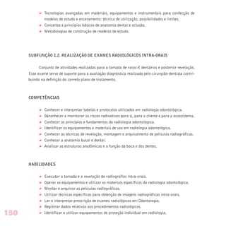 Ø Tecnologias avançadas em materiais, equipamentos e instrumentais para confecção de
modelos de estudo e enceramento: técnica de utilização, possibilidades e limites.
Ø Conceitos e princípios básicos de anatomia dental e oclusão.
Ø Metodologias de construção de modelos de estudo.
SUBFUNÇÃO 1.2. REALIZAÇÃO DE EXAMES RADIOLÓGICOS INTRA-ORAIS
Conjunto de atividades realizadas para a tomada de raios-X dentários e posterior revelação.
Esse exame serve de suporte para a avaliação diagnóstica realizada pelo cirurgião-dentista contri-
buindo na definição do correto plano de tratamento.
COMPETÊNCIAS
Ø Conhecer e interpretar tabelas e protocolos utilizados em radiologia odontológica.
Ø Reconhecer e monitorar os riscos radioativos para si, para o cliente e para o ecossistema.
Ø Conhecer os princípios e fundamentos da radiologia odontológica.
Ø Identificar os equipamentos e materiais de uso em radiologia odontológica.
Ø Conhecer as técnicas de revelação, montagem e arquivamento de películas radiográficas.
Ø Conhecer a anatomia bucal e dental.
Ø Analisar as estruturas anatômicas e a função da boca e dos dentes.
HABILIDADES
Ø Executar a tomada e a revelação de radiografias intra-orais.
Ø Operar os equipamentos e utilizar os materiais específicos da radiologia odontológica.
Ø Montar e arquivar as películas radiográficas.
Ø Utilizar técnicas específicas para obtenção de imagens radiográficas intra-orais.
Ø Ler e interpretar prescrição de exames radiológicos em Odontologia.
Ø Registrar dados relativos aos procedimentos radiológicos.
Ø Identificar e utilizar equipamentos de proteção individual em radiologia.150
 