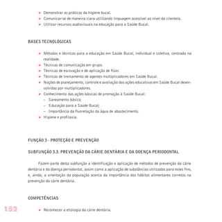 Ø Demonstrar as práticas da higiene bucal.
Ø Comunicar-se de maneira clara utilizando linguagem acessível ao nível da clientela.
Ø Utilizar recursos audiovisuais na educação para a Saúde Bucal.
BASES TECNOLÓGICAS
Ø Métodos e técnicas para a educação em Saúde Bucal, individual e coletiva, centrada na
realidade.
Ø Técnicas de comunicação em grupo.
Ø Técnicas de escovação e de aplicação de flúor.
Ø Técnicas de treinamento de agentes multiplicadores em Saúde Bucal.
Ø Noções de planejamento, controle e avaliação das ações educativas em Saúde Bucal desen-
volvidas por multiplicadores.
Ø Conhecimento das ações básicas de promoção à Saúde Bucal:
– Saneamento básico;
– Educação para a Saúde Bucal;
– Importância da fluoretação da água de abastecimento.
Ø Higiene e profilaxia.
FUNÇÃO 3 - PROTEÇÃO E PREVENÇÃO
SUBFUNÇÃO 3.3. PREVENÇÃO DA CÁRIE DENTÁRIA E DA DOENÇA PERIODONTAL
Fazem parte desta subfunção a identificação e aplicação de métodos de prevenção da cárie
dentária e da doença periodontal, assim como a aplicação de substâncias utilizadas para esses fins,
e, ainda, a orientação da população acerca da importância dos hábitos alimentares corretos na
prevenção da cárie dentária.
COMPETÊNCIAS
Ø Reconhecer a etiologia da cárie dentária.152
 