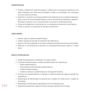 COMPETÊNCIAS
Ø Planejar e desenvolver ações de atenção à Saúde Bucal em programas específicos e em
ações integradas com outras áreas de atenção à Saúde, na comunidade, com instituições
ou outros setores envolvidos.
Ø Identificar e caracterizar principais problemas de Saúde Bucal de uma determinada popu-
lação, a partir de recursos epidemiológicos e outros instrumentos de diagnóstico, detectan-
do grupos e áreas de risco e contextualizando o processo de saúde-doença bucal.
Ø Indicar prioridades para instrumentalizar um planejamento situacional e participativo.
Ø Avaliar e reavaliar os programas de atenção à Saúde Bucal.
HABILIDADES
Ø Realizar ações de vigilância epidemiológica.
Ø Integrar equipes de execução de programas de Saúde Bucal.
Ø Registrar de forma adequada os principais problemas de saúde bucal de uma comunidade.
Ø Mobilizar a comunidade para participar do planejamento/execução relativos à Saúde
Bucal.
BASES TECNOLÓGICAS
Ø Noções de planejamento e diagnóstico em saúde coletiva.
Ø Princípios de epidemiologia e vigilância epidemiológica em Saúde Bucal:
– Índices epidemiológicos;
– Estruturação de levantamentos epidemiológicos;
– Vigilância epidemiológica;
– Vigilância sanitária e epidemiológica na utilização de fluoretos.
Ø Princípios do acompanhamento e avaliação no desenvolvimento de ações de atenção em
Saúde Bucal.
Ø Metodologias de identificação de demanda por cuidados em Saúde Bucal e seleção de
prioridades.
Ø Metodologias de definição de populações de risco às doenças bucais.
Ø Noções de planejamento e desenvolvimento de ações intersetoriais em Saúde.154
 