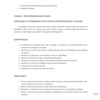 Ø Conhecimento de Odontologia em saúde coletiva.
Ø Registro de dados.
FUNÇÃO 4 - RECUPERAÇÃO/REABILITAÇÃO
SUBFUNÇÃO 4.2. REPRODUÇÃO E ESCULTURA DA ANATOMIA DENTAL E OCLUSÃO
Atividades de esculpir a parte coronária de dentes anteriores e posteriores, da maxila e da
mandíbula, assim como sua oclusão, para que a prótese exerça a correta função dos dentes no
processo de mastigação, deglutição e fonação do cliente/paciente.
COMPETÊNCIAS
Ø Correlacionar a anatomia facial com a cabeça e o pescoço e a função dos dentes com o
processo de mastigação e fonação.
Ø Identificar as formas, estruturas e posições dentais, bem como estabelecer suas relações
recíprocas.
Ø Identificar as dentições, arcos dentários, maxila e mandíbula.
Ø Identificar dimensão, função e classificação dos dentes.
Ø Caracterizar Plano de Camper, Curva de Spee, dimensão vertical e fórmula.
Ø Identificar e analisar as relações oclusais na arcada dentária.
Ø Interpretar as curvas de oclusão.
Ø Identificar os contatos proximais dos dentes.
HABILIDADES
Ø Utilizar a técnica de escultura regressiva para esculpir a parte coronária dos dentes ante-
riores e posteriores da maxila e mandíbula.
Ø Aplicar técnicas de equilíbrio oclusal anteriores e posteriores.
Ø Manipular corretamente os articuladores semi-ajustáveis na realização do trabalho.
Ø Aplicar técnicas de escultura progressiva obedecendo aos princípios básicos de oclusão
dentária. 155
 
