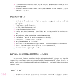 Ø Utilizar tecnologias avançadas em técnicas de escultura, respeitando sua aplicação, possi-
bilidades e limites.
Ø Reconhecer os princípios básicos das superfícies oclusais das arcadas dentárias – cúspide
de trabalho e balanceio.
BASES TECNOLÓGICAS
Ø Fundamentos de anatomia e fisiologia da cabeça e pescoço, da anatomia dentária e
periodontal.
Ø Classificação e função dos dentes.
Ø Dentições (descídua e permanente).
Ø Nomenclatura e fórmula dentária.
Ø Notação dentária convencional e padronizada pela Federação Dentária Internacional -
FDI.
Ø Morfologia dos dentes permanentes superiores e inferiores.
Ø Fundamentos e técnicas de escultura progressiva e regressiva.
Ø Fundamentos e princípios básicos de oclusão.
Ø Técnica de montagem em articulador.
Ø Técnica de utilização de materiais, equipamentos e instrumentais para escultura dental.
Ø Técnicas avançadas de escultura: aplicação, possibilidades e limites.
Ø Elementos básicos de percepção e estética.
SUBFUNÇÃO 4.3. CONFECÇÃO DE PRÓTESES DENTÁRIAS
A confecção de trabalhos protéticos envolve a escolha adequada dos materiais, instrumentos/
equipamentos e a utilização de técnicas de trabalho específicas a cada tipo de prótese, com o fim de
atender às diferentes necessidades protéticas dos clientes/pacientes e lhes recuperar a função dentária
e a saúde bucal.
COMPETÊNCIAS
Ø Identificar e caracterizar equipamentos e instrumental do laboratório de prótese dentária.156
 