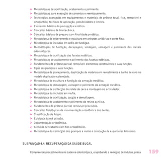 Ø Metodologias de acrilização, acabamento e polimento.
Ø Metodologias para execução de consertos e reembasamento.
Ø Tecnologias avançadas em equipamentos e materiais de prótese total, fixa, removível e
ortodôntica, técnicas de aplicação, possibilidades e limites.
Ø Elementos básicos da percepção e estética.
Ø Conceitos básicos de biomecânica.
Ø Conceitos básicos de preparo com finalidade protética.
Ø Metodologia de enceramento e escultura em próteses unitárias e ponte fixa.
Ø Metodologia de inclusão em anéis de fundição.
Ø Metodologias de fundição, decapagem, soldagem, usinagem e polimento dos metais
odontológicos.
Ø Metodologia de acrilização das facetas estéticas.
Ø Metodologias de acabamento e polimento das facetas estéticas.
Ø Fundamentos de prótese parcial removível: elementos constituintes e suas funções
Ø Tipos de grampos e suas funções.
Ø Metodologia de planejamento, duplicação de modelos em revestimento e banho de cera no
modelo duplicado e planejado.
Ø Metodologia de escultura e fundição da armação metálica.
Ø Metodologia de decapagem, usinagem e polimento da armação metálica.
Ø Metodologia de confecção do rolete de cera e montagem no articulador.
Ø Metodologia da inclusão em mufla.
Ø Metodologia de acrilização, cocção e demuflagem.
Ø Metodologia de acabamento e polimento da resina acrílica.
Ø Fundamentos da prótese parcial removível provisória.
Ø Conceitos fisiológicos da movimentação ortodôntica dos dentes.
Ø Classificação de Angle.
Ø Etiologia da má oclusão.
Ø Documentação ortodôntica.
Ø Técnicas de trabalho com fios ortodônticos.
Ø Metodologia da confecção dos grampos e molas e colocação de expansores bilaterais.
SUBFUNÇÃO 4.4. RECUPERAÇÃO DA SAÚDE BUCAL
Compreende procedimentos na cadeira odontológica, englobando a remoção de indutos, placa 159
 