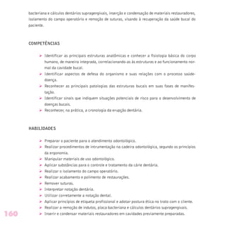 bacteriana e cálculos dentários supragengivais, inserção e condensação de materiais restauradores,
isolamento do campo operatório e remoção de suturas, visando à recuperação da saúde bucal do
paciente.
COMPETÊNCIAS
Ø Identificar as principais estruturas anatômicas e conhecer a fisiologia básica do corpo
humano, de maneira integrada, correlacionando-as às estruturas e ao funcionamento nor-
mal da cavidade bucal.
Ø Identificar aspectos de defesa do organismo e suas relações com o processo saúde-
doença.
Ø Reconhecer as principais patologias das estruturas bucais em suas fases de manifes-
tação.
Ø Identificar sinais que indiquem situações potenciais de risco para o desenvolvimento de
doenças bucais.
Ø Reconhecer, na prática, a cronologia da erupção dentária.
HABILIDADES
Ø Preparar o paciente para o atendimento odontológico.
Ø Realizar procedimentos de intrumentação na cadeira odontológica, segundo os princípios
da ergonomia.
Ø Manipular materiais de uso odontológico.
Ø Aplicar substâncias para o controle e tratamento da cárie dentária.
Ø Realizar o isolamento do campo operatório.
Ø Realizar acabamento e polimento de restaurações.
Ø Remover suturas.
Ø Interpretar notação dentária.
Ø Utilizar corretamente a notação dental.
Ø Aplicar princípios de etiqueta profissional e adotar postura ética no trato com o cliente.
Ø Realizar a remoção de indutos, placa bacteriana e cálculos dentários supragengivais.
Ø Inserir e condensar materiais restauradores em cavidades previamente preparadas.160
 