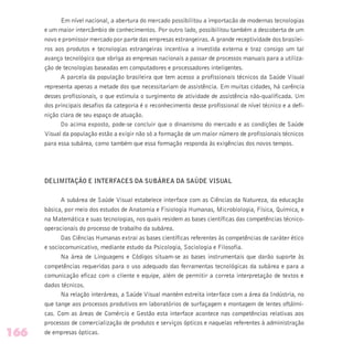 Em nível nacional, a abertura do mercado possibilitou a importacão de modernas tecnologias
e um maior intercâmbio de conhecimentos. Por outro lado, possibilitou também a descoberta de um
novo e promissor mercado por parte das empresas estrangeiras. A grande receptividade dos brasilei-
ros aos produtos e tecnologias estrangeiras incentiva a investida externa e traz consigo um tal
avanço tecnológico que obriga as empresas nacionais a passar de processos manuais para a utiliza-
ção de tecnologias baseadas em computadores e processadores inteligentes.
A parcela da população brasileira que tem acesso a profissionais técnicos da Saúde Visual
representa apenas a metade dos que necessitariam de assistência. Em muitas cidades, há carência
desses profissionais, o que estimula o surgimento de atividade de assistência não-qualificada. Um
dos principais desafios da categoria é o reconhecimento desse profissional de nível técnico e a defi-
nição clara de seu espaço de atuação.
Do acima exposto, pode-se concluir que o dinamismo do mercado e as condições de Saúde
Visual da população estão a exigir não só a formação de um maior número de profissionais técnicos
para essa subárea, como também que essa formação responda às exigências dos novos tempos.
DELIMITAÇÃO E INTERFACES DA SUBÁREA DA SAÚDE VISUAL
A subárea de Saúde Visual estabelece interface com as Ciências da Natureza, da educação
básica, por meio dos estudos de Anatomia e Fisiologia Humanas, Microbiologia, Física, Química, e
na Matemática e suas tecnologias, nos quais residem as bases científicas das competências técnico-
operacionais do processo de trabalho da subárea.
Das Ciências Humanas extrai as bases científicas referentes às competências de caráter ético
e sociocomunicativo, mediante estudo da Psicologia, Sociologia e Filosofia.
Na área de Linguagens e Códigos situam-se as bases instrumentais que darão suporte às
competências requeridas para o uso adequado das ferramentas tecnológicas da subárea e para a
comunicação eficaz com o cliente e equipe, além de permitir a correta interpretação de textos e
dados técnicos.
Na relação interáreas, a Saúde Visual mantém estreita interface com a área da Indústria, no
que tange aos processos produtivos em laboratórios de surfaçagem e montagem de lentes oftálmi-
cas. Com as áreas de Comércio e Gestão esta interface acontece nas competências relativas aos
processos de comercialização de produtos e serviços ópticos e naquelas referentes à administração
de empresas ópticas.166
 