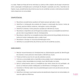 e a visão. Podem ser feitas de forma individual ou coletiva e têm o objetivo de divulgar e disseminar
entre a população orientações para a prevenção de afecções e agressões aos olhos, importância da
higiene visual, procedimentos de primeiros socorros em acidentes oculares e alternativas de atendi-
mento disponíveis na comunidade.
COMPETÊNCIAS
Ø Reconhecer procedimentos saudáveis de higiene pessoal aplicados à visão.
Ø Identificar a composição dos produtos de limpeza e conservação dos óculos e lentes de
contato, possíveis efeitos colaterais, indicações e contra-indicações.
Ø Identificar sintomas e sinais posturais causados por deficiências visuais.
Ø Reconhecer a importância da verificação da acuidade visual e as conseqüências da diminui-
ção da visão na qualidade de vida do cliente/paciente.
Ø Reconhecer e identificar as conseqüências das lentes solares de má qualidade e de óculos ou
lentes de contato inadequados sobre a saúde visual.
Ø Reconhecer e divulgar os riscos da automedicação ocular.
Ø Identificar os procedimentos de primeiros socorros em acidentes oculares.
HABILIDADES
Ø Realizar encaminhamento do cliente/paciente ao oftalmologista quando da identificação
de sintomas e sinais posturais relacionados a deficiências visuais.
Ø Prestar primeiros socorros em caso de acidentes oculares.
Ø Informar a comunidade sobre a importância da acuidade visual no desempenho escolar das
crianças e sobre necessidades de correção visual identificadas nos testes.
Ø Aplicar conhecimentos sobre as conseqüências das lentes solares de má qualidade e de
óculos ou lentes de contato inadequados no atendimento e orientação ao cliente.
Ø Esclarecer e informar sobre riscos da automedicação ocular e do uso de óculos sem pres-
crição médica.
Ø Identificar e divulgar os principais pontos de atendimento disponíveis na comunidade, em
caso de urgências oftálmicas. 169
 