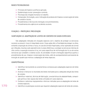 BASES TECNOLÓGICAS
Ø Princípios de higiene e profilaxia aplicada.
Ø Epidemiologia ocular: prevenção e controle.
Ø Psicologia das relações humanas no trabalho.
Ø Composição, formulação, usos e indicações de produtos de limpeza e conservação de lentes
de contato e óculos.
Ø Procedimentos e técnicas de orientação e encaminhamentos.
Ø Procedimentos de urgência em acidentes oculares.
FUNÇÃO 3 - PROTEÇÃO E PREVENÇÃO
SUBFUNÇÃO 3.3. ADAPTAÇÃO DE LENTES DE CONTATO EM CASOS ESPECIAIS
São adaptações indicadas em situações especiais com o objetivo de proteger as estruturas
oculares ou prevenir riscos à integridade ocular. Essas ações têm a finalidade de proteger os olhos,
evitando a exposição da córnea a riscos, no caso de córneas fragilizadas, evitar agressões da córnea
por infecções, traumas e pós-operatório de cirurgias oftálmicas, e proteger as estruturas internas do
olho contra a exposição excessiva à luz, em casos específicos de má formação da íris ou de outras
estruturas que compõem o sistema ocular. As atividades incluem orientações específicas quanto a
procedimentos de uso, limpeza e conservação das lentes, além do acompanhamento permanente da
evolução do quadro que motivou a adaptação de lentes especiais.
COMPETÊNCIAS
Ø Identificar tecnicamente as características corneanas para adaptações especiais de lentes
de contato.
Ø Analisar e mensurar os resultados dos testes realizados para a adequada seleção das lentes
de contato.
Ø Identificar materiais, técnicas de fabricação, características de adaptabilidade, composi-
ção química e teor aquoso das lentes utilizadas em casos especiais.
Ø Conhecer e selecionar equipamentos e técnicas indicadas para as adaptações de lentes de
contato especiais.
Ø Identificar as patologias oculares que requerem adaptações especiais de lentes de contato.170
 