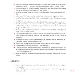 Ø Reconhecer patologias oculares, suas características de apresentação, sinais, sintomas,
cuidados necessários e o comprometimento na adaptação de óculos e lentes de contato.
Ø Conhecer e avaliar os primeiros cuidados oculares, em caso de acidentes, identificando
alternativas de encaminhamento a serviço especializado.
Ø Identificar e mapear causas do comprometimento da saúde visual visando a sua preven-
ção.
Ø Reconhecer e identificar anomalias de eixo visual (estrabismo) ou de postura visual.
Ø Identificar alterações na qualidade visual provocadas por doenças, disfunções ou causas
emocionais.
Ø Identificar tipos, indicações, contra-indicações e cuidados no uso de próteses oculares.
Ø Classificar, identificar e reconhecer as ametropias, anomalias, disfunções, má formação
anatômica das estruturas do sistema visual, e reconhecer sinais e sintomas referentes a
afecções do globo ocular.
Ø Mensurar os diversos tipos de ametropias e identificar possibilidades de correção com o
uso de óculos e lentes de contato.
Ø Caracterizar e identificar nas lentes suas diversas regiões ópticas e centro óptico, classifi-
cando as superfícies oftálmicas quanto ao tipo, forma física, número de focos e material
empregado.
Ø Reconhecer códigos e sinais utilizados em prescrições, ordens de serviços, manuais de uti-
lização e de trabalho pertencentes à atividade.
Ø Identificar as unidades de medida utilizadas: dioptria, raio de curvatura e foco.
Ø Programar e calcular forças meridionais e suas espessuras.
Ø Conhecer normas de segurança e ambientais, observando os cuidados relacionados aos
detritos e poluição gerados pelas atividades de surfaçagem, montagem no laboratório óptico
e nos centros de adaptação.
Ø Identificar depósitos ou danos nas lentes e selecionar técnicas de retocagem de lentes de
contato.
HABILIDADES
Ø Operar equipamentos e ferramentas utilizados nos laboratórios de surfaçagem, montagem
e contatologia.
Ø Efetuar cálculos de curvas e espessuras das lentes, respeitando os fatores de segurança e
estética das lentes. 173
 