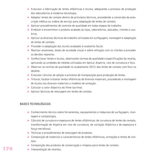 Ø Executar a fabricação de lentes oftálmicas e óculos; adequando o processo de produção
dos laboratórios à moderna tecnologia.
Ø Adaptar lentes de contato dentro de princípios técnicos, procedendo a conversão da pres-
crição médica ou ordens de serviço para adaptação de lentes de contato.
Ø Aplicar procedimentos de controle de qualidade em todas etapas do trabalho.
Ø Embalar e encaminhar o produto acabado às lojas, laboratórios, atacados, clientes e usu-
ários.
Ø Aplicar as diversas técnicas de trabalho utilizadas em surfaçagem, montagem e adaptação
de lentes de contato.
Ø Proceder a adaptação dos óculos acabados à anatomia facial.
Ø Realizar anamnese, testes de acuidade visual e sobre-refração com os clientes e proceder
os devidos registros.
Ø Confeccionar lentes e óculos, observando normas de qualidade e especificações da receita,
aplicando as unidades de medida utilizadas em óptica: dioptria, raio de curvatura e foco.
Ø Observar as normas de qualidade no acabamento (BIC) das lentes de contato com foco no
detalhe.
Ø Executar cálculos de adição e processo de transposição para produção de lentes.
Ø Triturar, facetar e biselar lentes oftálmicas de diversos materiais, procedendo a montagem
de óculos nos diversos materiais e modelos de armação.
Ø Calcular o valor dióptrico do filme lacrimal.
Ø Aplicar técnicas de retocagem em lentes de contato.
BASES TECNOLÓGICAS
Ø Conhecimento técnico sobre ferramentas, equipamentos e máquinas de surfaçagem, mon-
tagem e contatologia.
Ø Cálculos de curvatura e espessura de lentes oftálmicas; de curvatura de lentes de contato,
transformação de dioptria em raio de curvatura; de variação dióptrica e de espessura e
força meridional.
Ø Técnicas e procedimentos de estocagem de produtos.
Ø Composição de materiais e características de lentes oftálmicas, armações e lentes de con-
tato.
Ø Composição dos produtos de conservação e limpeza para lentes de contato.
Ø Interpretação de receitas.174
 