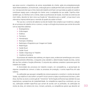 que possa ocorrer o diagnóstico de outras necessidades do cliente; ações de proteção/prevenção
sejam desencadeadas e, acima de tudo, a educação para a saúde permeie todo o processo de assistên-
cia. Isto equivale dizer que a linha-mestra de trabalho será fazer com que todas as ações em saúde se
constituam espaço para a educação do cliente rumo à autogestão da sua saúde. Significa dizer
também que, na interface com o cliente, todos os profissionais de Saúde, incluindo-se os técnicos de
nível médio, deverão ter bem clara sua função de “educadores para a saúde”, já que essa é uma
alternativa imprescindível para a reversão do quadro da saúde no Brasil.
Por sua vez, o universo de saberes na área de Saúde é tão complexo que inviabiliza a adoção
de um processo de trabalho único e comum, e exige a utilização de processos que variam de acordo
com as seguintes subáreas:
Ø Biodiagnóstico
Ø Enfermagem
Ø Estética
Ø Farmácia
Ø Hemoterapia
Ø Nutrição e Dietética
Ø Radiologia e Diagnóstico por Imagem em Saúde
Ø Reabilitação
Ø Saúde Bucal
Ø Saúde Visual
Ø Saúde e Segurança no Trabalho
Ø Vigilância Sanitária
Os processos de trabalho das subáreas, em alguns casos, evidenciam semelhanças e em outros
são essencialmente diferentes, e enquanto umas atendem a determinadas funções da área, outras
têm seu foco voltado a funções diferentes. O conjunto das subáreas completa o panorama geral do
trabalho em Saúde.
A diversidade dos processos de trabalho exigem, em conseqüência, a apropriação de
algumas competências comuns a todos os processos de produção, e outras específicas de cada
subárea.
As subfunções que agrupam competências comuns passaram a constituir o núcleo da área de
Saúde, cujo objetivo é o de conferir um perfil inicial comum a todos os profissionais da área e, além
disso, facilitar ao aluno a construção de “itinerários” de formação profissional que atendam às suas
expectativas e perspectivas de trabalhabilidade. As competências específicas constituem, por sua
vez, subfunções também específicas que variam de acordo com as profissões. As subfunções do
núcleo da área, em número de cinco, incluem, portanto, as competências gerais que deverão ser 23
 