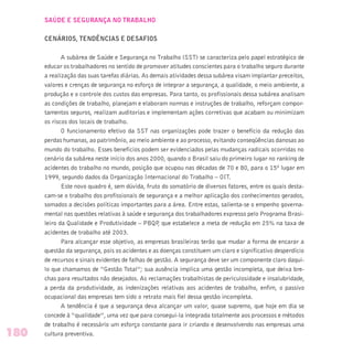 SAÚDE E SEGURANÇA NO TRABALHO
CENÁRIOS, TENDÊNCIAS E DESAFIOS
A subárea de Saúde e Segurança no Trabalho (SST) se caracteriza pelo papel estratégico de
educar os trabalhadores no sentido de promover atitudes conscientes para o trabalho seguro durante
a realização das suas tarefas diárias. As demais atividades dessa subárea visam implantar preceitos,
valores e crenças de segurança no esforço de integrar a segurança, a qualidade, o meio ambiente, a
produção e o controle dos custos das empresas. Para tanto, os profissionais dessa subárea analisam
as condições de trabalho, planejam e elaboram normas e instruções de trabalho, reforçam compor-
tamentos seguros, realizam auditorias e implementam ações corretivas que acabam ou minimizam
os riscos dos locais de trabalho.
O funcionamento efetivo da SST nas organizações pode trazer o benefício da redução das
perdas humanas, ao patrimônio, ao meio ambiente e ao processo, evitando conseqüências danosas ao
mundo do trabalho. Esses benefícios podem ser evidenciados pelas mudanças radicais ocorridas no
cenário da subárea neste início dos anos 2000, quando o Brasil saiu do primeiro lugar no ranking de
acidentes do trabalho no mundo, posição que ocupou nas décadas de 70 e 80, para o 15º lugar em
1999, segundo dados da Organização Internacional do Trabalho – OIT.
Este novo quadro é, sem dúvida, fruto do somatório de diversos fatores, entre os quais desta-
cam-se o trabalho dos profissionais de segurança e a melhor aplicação dos conhecimentos gerados,
somados a decisões políticas importantes para a área. Entre estas, salienta-se o empenho governa-
mental nas questões relativas à saúde e segurança dos trabalhadores expresso pelo Programa Brasi-
leiro da Qualidade e Produtividade – PBQP, que estabelece a meta de redução em 25% na taxa de
acidentes de trabalho até 2003.
Para alcançar esse objetivo, as empresas brasileiras terão que mudar a forma de encarar a
questão da segurança, pois os acidentes e as doenças constituem um claro e significativo desperdício
de recursos e sinais evidentes de falhas de gestão. A segurança deve ser um componente claro daqui-
lo que chamamos de “Gestão Total”; sua ausência implica uma gestão incompleta, que deixa bre-
chas para resultados não desejados. As reclamações trabalhistas de periculosidade e insalubridade,
a perda da produtividade, as indenizações relativas aos acidentes de trabalho, enfim, o passivo
ocupacional das empresas tem sido o retrato mais fiel dessa gestão incompleta.
A tendência é que a segurança deva alcançar um valor, quase supremo, que hoje em dia se
concede à “qualidade”, uma vez que para consegui-la integrada totalmente aos processos e métodos
de trabalho é necessário um esforço constante para ir criando e desenvolvendo nas empresas uma
cultura preventiva.180
 