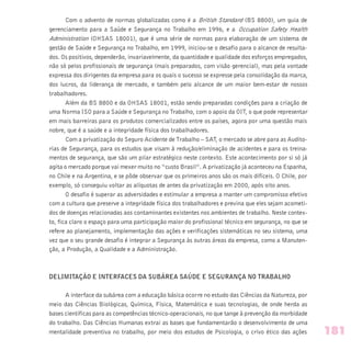 Com o advento de normas globalizadas como é a British Standard (BS 8800), um guia de
gerenciamento para a Saúde e Segurança no Trabalho em 1996, e a Occupation Safety Health
Administration (OHSAS 18001), que é uma série de normas para elaboração de um sistema de
gestão de Saúde e Segurança no Trabalho, em 1999, iniciou-se o desafio para o alcance de resulta-
dos. Os positivos, dependerão, invariavelmente, da quantidade e qualidade dos esforços empregados,
não só pelos profissionais de segurança (mais preparados, com visão gerencial), mas pela vontade
expressa dos dirigentes da empresa para os quais o sucesso se expresse pela consolidação da marca,
dos lucros, da liderança de mercado, e também pelo alcance de um maior bem-estar de nossos
trabalhadores.
Além da BS 8800 e da OHSAS 18001, estão sendo preparadas condições para a criação de
uma Norma ISO para a Saúde e Segurança no Trabalho, com o apoio da OIT, o que pode representar
em mais barreiras para os produtos comercializados entre os países, agora por uma questão mais
nobre, que é a saúde e a integridade física dos trabalhadores.
Com a privatização do Seguro Acidente de Trabalho – SAT, o mercado se abre para as Audito-
rias de Segurança, para os estudos que visam à redução/eliminação de acidentes e para os treina-
mentos de segurança, que são um pilar estratégico neste contexto. Este acontecimento por si só já
agita o mercado porque vai mexer muito no “custo Brasil”. A privatização já aconteceu na Espanha,
no Chile e na Argentina, e se pôde observar que os primeiros anos são os mais difíceis. O Chile, por
exemplo, só conseguiu voltar as alíquotas de antes da privatização em 2000, após oito anos.
O desafio é superar as adversidades e estimular a empresa a manter um compromisso efetivo
com a cultura que preserve a integridade física dos trabalhadores e previna que eles sejam acometi-
dos de doenças relacionadas aos contaminantes existentes nos ambientes de trabalho. Neste contex-
to, fica claro o espaço para uma participação maior do profissional técnico em segurança, no que se
refere ao planejamento, implementação das ações e verificações sistemáticas no seu sistema, uma
vez que o seu grande desafio é integrar a Segurança às outras áreas da empresa, como a Manuten-
ção, a Produção, a Qualidade e a Administração.
DELIMITAÇÃO E INTERFACES DA SUBÁREA SAÚDE E SEGURANÇA NO TRABALHO
A interface da subárea com a educação básica ocorre no estudo das Ciências da Natureza, por
meio das Ciências Biológicas, Química, Física, Matemática e suas tecnologias, de onde herda as
bases científicas para as competências técnico-operacionais, no que tange à prevenção da morbidade
do trabalho. Das Ciências Humanas extrai as bases que fundamentarão o desenvolvimento de uma
mentalidade preventiva no trabalho, por meio dos estudos de Psicologia, o crivo ético das ações 181
 