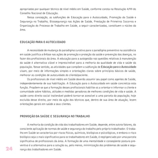apropriadas por qualquer técnico de nível médio em Saúde, conforme consta na Resolução 4/99 do
Conselho Nacional de Educação.
Nessa concepção, as subfunções de Educação para o Autocuidado, Promoção da Saúde e
Segurança no Trabalho, Biossegurança nas Ações de Saúde, Prestação de Primeiros Socorros e
Organização do Processo de Trabalho em Saúde, a seguir caracterizadas, constituem o núcleo da
área.
EDUCAÇÃO PARA O AUTOCUIDADO
A necessidade de mudança do paradigma curativo para o paradigma preventivo na assistência
em saúde justifica a ênfase nas ações de promoção e proteção da saúde e prevenção das doenças, no
fazer dos profissionais da área. A educação para a autogestão nas questões relativas à manutenção
da saúde é alternativa viável e imprescindível para a melhoria da qualidade de vida e saúde da
população. Nesse sentido, as atividades que compõem a subfunção de Educação para o Autocuidado
visam, por meio de informações simples e orientações claras sobre princípios básicos de saúde,
melhorar as condições de autocuidado do cliente/paciente.
Os profissionais de nível médio em Saúde deverão assumir seu papel como agentes de Saúde,
independentemente de sua habilitação. A Educação para o Autocuidado em saúde concretiza esta
função. Propõem-se que a formação desses profissionais habilite-os a orientar e informar o cliente e
comunidade sobre hábitos, atitudes e medidas geradoras de melhores condições de vida e saúde. A
saúde como direito social inalienável poderá tornar-se acessível a uma parcela da população, hoje
excluída desse direito, por meio da ação dos técnicos que, dentro de sua área de atuação, levem
orientações gerais em saúde a seus clientes.
PROMOÇÃO DA SAÚDE E SEGURANÇA NO TRABALHO
A melhoria da condição de vida dos trabalhadores em Saúde, depende, entre outros fatores, da
consciente aplicação de normas de saúde e segurança do trabalho pelo próprio trabalhador. O traba-
lho em Saúde se caracteriza por riscos físicos, químicos, biológicos e psicológicos, e embora o risco
biológico seja o mais significativo para os trabalhadores em Saúde, é negligenciado por uma parcela
significativa de profissionais da área. A formação de uma mentalidade e conseqüente postura pre-
ventiva é a alternativa para a solução ou, pelo menos, minimização dos problemas de saúde e segu-
rança dos trabalhadores em Saúde.24
 