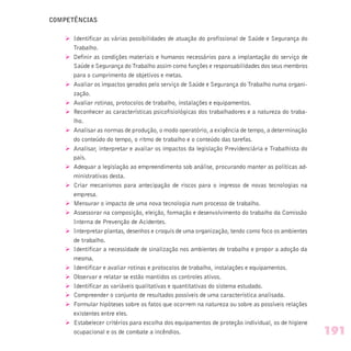 COMPETÊNCIAS
Ø Identificar as várias possibilidades de atuação do profissional de Saúde e Segurança do
Trabalho.
Ø Definir as condições materiais e humanos necessários para a implantação do serviço de
Saúde e Segurança do Trabalho assim como funções e responsabilidades dos seus membros
para o cumprimento de objetivos e metas.
Ø Avaliar os impactos gerados pelo serviço de Saúde e Segurança do Trabalho numa organi-
zação.
Ø Avaliar rotinas, protocolos de trabalho, instalações e equipamentos.
Ø Reconhecer as características psicofisiológicas dos trabalhadores e a natureza do traba-
lho.
Ø Analisar as normas de produção, o modo operatório, a exigência de tempo, a determinação
do conteúdo do tempo, o ritmo de trabalho e o conteúdo das tarefas.
Ø Analisar, interpretar e avaliar os impactos da legislação Previdenciária e Trabalhista do
país.
Ø Adequar a legislação ao empreendimento sob análise, procurando manter as políticas ad-
ministrativas desta.
Ø Criar mecanismos para antecipação de riscos para o ingresso de novas tecnologias na
empresa.
Ø Mensurar o impacto de uma nova tecnologia num processo de trabalho.
Ø Assessorar na composição, eleição, formação e desenvolvimento do trabalho da Comissão
Interna de Prevenção de Acidentes.
Ø Interpretar plantas, desenhos e croquis de uma organização, tendo como foco os ambientes
de trabalho.
Ø Identificar a necessidade de sinalização nos ambientes de trabalho e propor a adoção da
mesma.
Ø Identificar e avaliar rotinas e protocolos de trabalho, instalações e equipamentos.
Ø Observar e relatar se estão mantidos os controles ativos.
Ø Identificar as variáveis qualitativas e quantitativas do sistema estudado.
Ø Compreender o conjunto de resultados possíveis de uma característica analisada.
Ø Formular hipóteses sobre os fatos que ocorrem na natureza ou sobre as possíveis relações
existentes entre eles.
Ø Estabelecer critérios para escolha dos equipamentos de proteção individual, os de higiene
ocupacional e os de combate a incêndios. 191
 