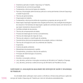 Ø Estatística aplicada à Saúde e Segurança no Trabalho.
Ø Fundamentos do controle de qualidade.
Ø Fundamentos e técnicas de higiene do trabalho.
Ø Perícias e fiscalizações administrativas judiciais e outras pertinentes à área de Segurança
e Saúde Ocupacional.
Ø Técnicas de gerenciamento.
Ø Organização do trabalho.
Ø Fundamentos e técnicas de análise de orçamentos e propostas de serviços de SST.
Ø Bases legais (legislação reguladora das relações profissionais, das condições de produção e
de consumo) e ferramentas de negociação e gestão de contratos típicos com terceiros em
que sejam necessárias cláusulas de SST.
Ø Confidencialidade de documentos.
Ø Técnicas de armazenamento de dados.
Ø Processo de elaboração de normas e procedimentos.
Ø Técnicas de elaboração de mapa de riscos.
Ø Técnicas de cadastro e classificação de acidentes.
Ø Características técnicas de equipamentos de proteção coletiva e individual.
Ø Técnicas de utilização de cores nos ambientes de trabalho.
Ø Ergonomia.
Ø Sistema de gestão ambiental.
Ø Metodologia de planejamento e gestão.
Ø Procedimentos, processos e técnicas de auditoria.
Ø Princípios de Administração e Economia.
Ø Eletricidade.
Ø Acordos e convenções coletivas.
Ø Leis, decretos, portarias e instruções normativas do Ministério do Trabalho e Emprego.
Ø Leis, decretos, portarias e ordens de serviço do Ministério da Previdência Social.
SUBFUNÇÃO 5.3. AVALIAÇÃO DA QUALIDADE DOS SERVIÇOS DE SAÚDE E SEGURANÇA
NO TRABALHO
As atividades desta subfunção visam avaliar a eficiência e eficácia das políticas e ações dos
serviços de Saúde e Segurança do Trabalho por meio de indicadores preestabelecidos.194
 