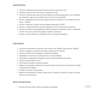 COMPETÊNCIAS
Ø Verificar a aplicação dos aportes financeiros para os serviços de SST.
Ø Elaborar, avaliar e revisar políticas e programas de SST.
Ø Verificar a eficácia dos canais de comunicação com sindicatos patronais e de trabalhado-
res, delegacias regionais de trabalho, bem como com a comunidade.
Ø Avaliar o desempenho dos Serviços Especializados em Engenharia e em Medicina do Tra-
balho – SESMT.
Ø Avaliar e mensurar as ações corretivas desenvolvidas pelo SESMT.
Ø Avaliar o cumprimento das cláusulas contratuais de SST nos serviços de terceiros.
Ø Avaliar as análises e investigações de acidentes, doenças e incidentes e avaliar a integração
da SST com outros sistemas de gestão existentes na empresa.
Ø Avaliar a forma sistêmica da atuação da SST no processo de trabalho.
HABILIDADES
Ø Executar procedimentos rotineiros e não-rotineiros de Saúde e Segurança do Trabalho.
Ø Realizar inspeções e auditorias de Saúde e Segurança do Trabalho.
Ø Elaborar relatório de investigação e análise de acidentes.
Ø Representar a empresa em órgãos públicos e outras entidades.
Ø Acompanhar inspeções/fiscalizações externas, disponibilizando documentos.
Ø Realizar comunicações de risco.
Ø Participar de reuniões e grupos de estudo.
Ø Adequar as operações e práticas aos requisitos legais e éticos, bem como padronizar Saúde
e Segurança do Trabalho.
Ø Coordenar e aplicar treinamentos.
Ø Reportar os resultados da Saúde e Segurança do Trabalho à direção e divulgar os resulta-
dos entre os funcionários.
BASES TECNOLÓGICAS
Ø Normas nacionais sobre sistema de gestão da qualidade. 195
 