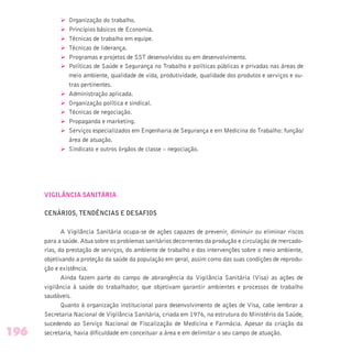 Ø Organização do trabalho.
Ø Princípios básicos de Economia.
Ø Técnicas de trabalho em equipe.
Ø Técnicas de liderança.
Ø Programas e projetos de SST desenvolvidos ou em desenvolvimento.
Ø Políticas de Saúde e Segurança no Trabalho e políticas públicas e privadas nas áreas de
meio ambiente, qualidade de vida, produtividade, qualidade dos produtos e serviços e ou-
tras pertinentes.
Ø Administração aplicada.
Ø Organização política e sindical.
Ø Técnicas de negociação.
Ø Propaganda e marketing.
Ø Serviços especializados em Engenharia de Segurança e em Medicina do Trabalho: função/
área de atuação.
Ø Sindicato e outros órgãos de classe – negociação.
VIGILÂNCIA SANITÁRIA
CENÁRIOS, TENDÊNCIAS E DESAFIOS
A Vigilância Sanitária ocupa-se de ações capazes de prevenir, diminuir ou eliminar riscos
para a saúde. Atua sobre os problemas sanitários decorrentes da produção e circulação de mercado-
rias, da prestação de serviços, do ambiente de trabalho e das intervenções sobre o meio ambiente,
objetivando a proteção da saúde da população em geral, assim como das suas condições de reprodu-
ção e existência.
Ainda fazem parte do campo de abrangência da Vigilância Sanitária (Visa) as ações de
vigilância à saúde do trabalhador, que objetivam garantir ambientes e processos de trabalho
saudáveis.
Quanto à organização institucional para desenvolvimento de ações de Visa, cabe lembrar a
Secretaria Nacional de Vigilância Sanitária, criada em 1976, na estrutura do Ministério da Saúde,
sucedendo ao Serviço Nacional de Fiscalização de Medicina e Farmácia. Apesar da criação da
secretaria, havia dificuldade em conceituar a área e em delimitar o seu campo de atuação.196
 