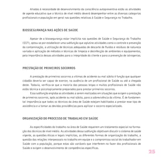 Aliadas à necessidade de desenvolvimento da consciência autopreventiva estão as atividades
de agente educativo que o técnico de nível médio deverá desempenhar entre as diversas categorias
profissionais e população em geral nas questões relativas à Saúde e Segurança no Trabalho.
BIOSSEGURANÇA NAS AÇÕES DE SAÚDE
Apesar de a biossegurança estar implícita nas questões de Saúde e Segurança do Trabalho
(SST), optou-se por estabelecer uma subfunção que aglutine atividades como o controle e prevenção
da contaminação, a utilização de técnicas adequadas de descarte de fluidos e resíduos de natureza
variada e aplicação de métodos e técnicas de limpeza e desinfecção de ambientes e equipamentos,
pela importância dessas atividades para a integridade do cliente e para a prevenção de iatrogenias.
PRESTAÇÃO DE PRIMEIROS SOCORROS
A prestação de primeiros socorros a vítimas de acidente ou mal súbito é função que qualquer
cidadão deveria ser capaz de exercer, na ausência de um profissional de Saúde ou até a chegada
deste. Todavia, verifica-se que a maioria das pessoas leigas e muitos profissionais de Saúde não
estão técnica e psicologicamente preparados para prestar primeiros socorros.
Essa subfunção engloba as atividades a serem realizadas em situações que exigem a prestação
de primeiros socorros, após acidente ou mal súbito, para a sobrevivência da vítima. É de fundamen-
tal importância que todos os técnicos da área de Saúde estejam habilitados a prestar esse tipo de
assistência e a tomar as devidas providências para agilizar o socorro especializado.
ORGANIZAÇÃO DO PROCESSO DE TRABALHO EM SAÚDE
As especificidades do trabalho na área de Saúde requerem um tratamento especial na forma-
ção dos técnicos de nível médio. As atividades dessa subfunção objetivam discutir o sistema de saúde
vigente, as questões éticas e legais implícitas, as diferentes formas de organização do trabalho, a
questão das relações interpessoais no trabalho em equipe e o compromisso social do trabalhador em
Saúde com a população, porque estas são variáveis que interferem no fazer dos profissionais de
Saúde e exigem o desenvolvimento de competências específicas.
25
 