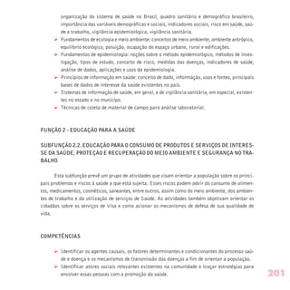 organização do sistema de saúde no Brasil, quadro sanitário e demográfico brasileiro,
importância das variáveis demográficas e sociais, indicadores sociais, risco em saúde, saú-
de e trabalho, vigilância epidemiológica, vigilância sanitária.
Ø Fundamentos de ecologia e meio ambiente: conceitos de meio ambiente, ambiente antrópico,
equilíbrio ecológico, poluição, ocupação do espaço urbano, rural e edificações.
Ø Fundamentos de epidemiologia: noções sobre o método epidemiológico, métodos de inves-
tigação, tipos de estudo, conceito de risco, medidas das doenças, indicadores de saúde,
análise de dados, aplicações e usos da epidemiologia.
Ø Princípios de informação em saúde: conceito de dado, informação, usos e fontes, principais
bases de dados de interesse da saúde existentes no país.
Ø Sistemas de informação de saúde, em geral, e de vigilância sanitária, em especial, existen-
tes no estado e no municípo.
Ø Técnicas de coleta de material de campo para análise laboratorial.
FUNÇÃO 2 - EDUCAÇÃO PARA A SAÚDE
SUBFUNÇÃO 2.2. EDUCAÇÃO PARA O CONSUMO DE PRODUTOS E SERVIÇOS DE INTERES-
SE DA SAÚDE, PROTEÇÃO E RECUPERAÇÃO DO MEIO AMBIENTE E SEGURANÇA NO TRA-
BALHO
Esta subfunção prevê um grupo de atividades que visam orientar a população sobre os princi-
pais problemas e riscos à saúde a que está sujeita. Esses riscos podem advir do consumo de alimen-
tos, medicamentos, cosméticos, saneantes, entre outros, assim como do meio ambiente, dos ambien-
tes de trabalho e da utilização de serviços de Saúde. As atividades também objetivam orientar os
cidadãos sobre os serviços de Visa e como acionar os mecanismos de defesa de sua qualidade de
vida.
COMPETÊNCIAS
Ø Identificar os agentes causais, os fatores determinantes e condicionantes do processo saú-
de e doença e os mecanismos de transmissão das doenças a fim de orientar a população.
Ø Identificar atores sociais relevantes existentes na comunidade e traçar estratégias para
envolver essas pessoas com a promoção da saúde. 201
 