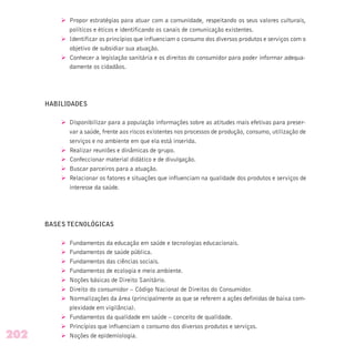Ø Propor estratégias para atuar com a comunidade, respeitando os seus valores culturais,
políticos e éticos e identificando os canais de comunicação existentes.
Ø Identificar os princípios que influenciam o consumo dos diversos produtos e serviços com o
objetivo de subsidiar sua atuação.
Ø Conhecer a legislação sanitária e os direitos do consumidor para poder informar adequa-
damente os cidadãos.
HABILIDADES
Ø Disponibilizar para a população informações sobre as atitudes mais efetivas para preser-
var a saúde, frente aos riscos existentes nos processos de produção, consumo, utilização de
serviços e no ambiente em que ela está inserida.
Ø Realizar reuniões e dinâmicas de grupo.
Ø Confeccionar material didático e de divulgação.
Ø Buscar parceiros para a atuação.
Ø Relacionar os fatores e situações que influenciam na qualidade dos produtos e serviços de
interesse da saúde.
BASES TECNOLÓGICAS
Ø Fundamentos da educação em saúde e tecnologias educacionais.
Ø Fundamentos de saúde pública.
Ø Fundamentos das ciências sociais.
Ø Fundamentos de ecologia e meio ambiente.
Ø Noções básicas de Direito Sanitário.
Ø Direito do consumidor – Código Nacional de Direitos do Consumidor.
Ø Normalizações da área (principalmente as que se referem a ações definidas de baixa com-
plexidade em vigilância).
Ø Fundamentos da qualidade em saúde – conceito de qualidade.
Ø Princípios que influenciam o consumo dos diversos produtos e serviços.
Ø Noções de epidemiologia.202
 