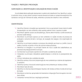 FUNÇÃO 3 - PROTEÇÃO E PREVENÇÃO
SUBFUNÇÃO 3.3. IDENTIFICAÇÃO E AVALIAÇÃO DE RISCO À SAÚDE
As atividades desta subfunção representam a essência do trabalho de Visa: identificar, avaliar
e controlar riscos, ou seja, prever e prevenir eventos danosos em todos os campos de atuação da Visa
(produtos e serviços de interesse da saúde, ambientes e processo de trabalho e meio ambiente).
COMPETÊNCIAS
Ø Identificar fatores e situações que representem risco ou que possam causar danos à saúde
da população e ao meio ambiente, estes quando puderem levar a agravos à saúde.
Ø Reconhecer agentes causais de danos/doenças, fatores determinantes e condicionantes do
processo saúde-doença.
Ø Reconhecer os principais agravos ao meio ambiente e à saúde oriundos do processo de
produção e consumo de bens e serviços, da ocupação dos espaços e da organização da
sociedade.
Ø Identificar os principais produtos e processos de produção que levam ou contêm riscos à
saúde e localizar os pontos críticos de controle nesses processos.
Ø Identificar as situações e os principais fatores de risco à saúde dos trabalhadores nos
processos de produção de bens e serviços.
Ø Correlacionar os principais agrotóxicos utilizados a problemas de saúde.
Ø Interpretar os principais indicadores epidemiológicos e utilizá-los no planejamento das
ações.
Ø Utilizar indicadores das condições de saúde.
Ø Identificar pontos críticos de contaminação do meio ambiente por sistemas de esgotamen-
to sanitário.
Ø Identificar pontos críticos de contaminação do meio ambiente por resíduos sólidos
Ø Reconhecer tipos de solos.
Ø Identificar os diversos tipos de despejos líquidos e de resíduos sólidos oriundos de serviços
de Saúde.
Ø Reconhecer as técnicas apropriadas de tratamento e disposição final de esgotos e de resí-
duos sólidos.
Ø Interpretar normas técnicas e legislação pertinente. 203
 