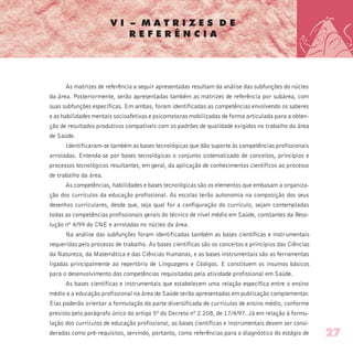 V I – M A T R I Z E S D E
R E F E R Ê N C I A
As matrizes de referência a seguir apresentadas resultam da análise das subfunções do núcleo
da área. Posteriormente, serão apresentadas também as matrizes de referência por subárea, com
suas subfunções específicas. Em ambas, foram identificadas as competências envolvendo os saberes
e as habilidades mentais socioafetivas e psicomotoras mobilizadas de forma articulada para a obten-
ção de resultados produtivos compatíveis com os padrões de qualidade exigidos no trabalho da área
de Saúde.
Identificaram-se também as bases tecnológicas que dão suporte às competências profissionais
arroladas. Entenda-se por bases tecnológicas o conjunto sistematizado de conceitos, princípios e
processos tecnológicos resultantes, em geral, da aplicação de conhecimentos científicos ao processo
de trabalho da área.
As competências, habilidades e bases tecnológicas são os elementos que embasam a organiza-
ção dos currículos da educação profissional. As escolas terão autonomia na composição dos seus
desenhos curriculares, desde que, seja qual for a configuração do currículo, sejam contempladas
todas as competências profissionais gerais do técnico de nível médio em Saúde, constantes da Reso-
lução nº 4/99 do CNE e arroladas no núcleo da área.
Na análise das subfunções foram identificadas também as bases científicas e instrumentais
requeridas pelo processo de trabalho. As bases científicas são os conceitos e princípios das Ciências
da Natureza, da Matemática e das Ciências Humanas, e as bases instrumentais são as ferramentas
ligadas principalmente ao repertório de Linguagens e Códigos. E constituem os insumos básicos
para o desenvolvimento das competências requisitadas pela atividade profissional em Saúde.
As bases científicas e instrumentais que estabelecem uma relação específica entre o ensino
médio e a educação profissional na área de Saúde serão apresentadas em publicação complementar.
Elas poderão orientar a formulação da parte diversificada de currículos de ensino médio, conforme
previsto pelo parágrafo único do artigo 5º do Decreto nº 2.208, de 17/4/97. Já em relação à formu-
lação dos currículos de educação profissional, as bases científicas e instrumentais devem ser consi-
deradas como pré-requisitos, servindo, portanto, como referências para o diagnóstico do estágio de 27
 