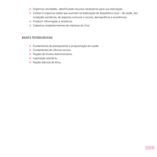 Ø Organizar atividades, identificando recursos necessários para sua realização.
Ø Coletar e organizar dados que auxiliem na elaboração do diagnóstico local – de saúde, das
condições sanitárias, de aspectos culturais e sociais, demográficos e econômicos.
Ø Produzir informações e relatórios.
Ø Cadastrar estabelecimentos de interesse da Visa.
BASES TECNOLÓGICAS
Ø Fundamentos de planejamento e programação em saúde.
Ø Fundamentos de ciências sociais.
Ø Noções de Direito Administrativo.
Ø Legislação sanitária.
Ø Noções básicas de ética.
209
 