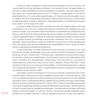 A partir do módulo introdutório, a escola tem duas possibilidades: o acréscimo de outro, com
a parte específica de cada habilitação profissional, e um eventual terceiro, de especialização, ou
oferecer um módulo intermediário com terminalidade que corresponda a uma qualificação profissi-
onal. Nesse caso, a qualificação passaria a ser o 2º módulo, o correspondente ao curso técnico
propriamente dito, o 3º, e uma eventual especialização, o 4º. Alguns cursos técnicos podem, inclusi-
ve, oferecer mais de uma qualificação intermediária. Caberá à escola que realizar o último módulo
da habilitação expedir o diploma, “desde que o interessado apresente o certificado de conclusão do
ensino médio” (§ 4º do artigo 8º da LDB).
As escolas também precisam estar conscientes que, além dos módulos citados, talvez haja
necessidade de criar outros com o objetivo de promover o nivelamento dos candidatos aos cursos
profissionalizantes. Esse nivelamento objetivaria oferecer ou complementar as condições dos candi-
datos em razão do perfil de conclusão delineado pela escola, e poderia ser oferecido antes ou durante
as qualificações/habilitações. Os módulos de nivelamento trabalhariam as bases científicas (anato-
mia e fisiologia humanas, microbiologia e parasitologia, matemática, física, etc.) e instrumentais
(português, idiomas estrangeiros, noções de informática e outras) ainda a serem publicadas pelo
MEC, com aqueles alunos que não as desenvolveram adequadamente no ensino regular, de modo a
facilitar a aquisição das competências profissionais.
A escola pode optar em manter disciplinas em suas estruturas curriculares ou usar outra
forma de estruturação e denominação. Para as que optarem em manter as disciplinas na organiza-
ção do seu currículo, o Parecer CNE nº 16/99 alerta que “estas devem se compor de forma integra-
da, de modo a romper com a segmentação e o fracionamento, uma vez que no desempenho profis-
sional o indivíduo atua integradamente. Conhecimentos inter-relacionam-se, contrastam-se,
complementam-se, ampliam-se, influem uns nos outros”. Segundo o Parecer CNE/CEB nº 15/98,
referente às Diretrizes Curriculares para o Ensino Médio, a “interdisciplinaridade deve ir além da
mera justaposição de disciplinas” e abrir a “possibilidade de relacionar as disciplinas em atividades
ou projetos de estudos, pesquisa e ação”.
Na verdade, a maneira de estruturar os cursos é pouco relevante; o importante é que a forma
escolhida propicie o desenvolvimento das competências gerais do técnico, estas obrigatórias, assim
como as competências específicas conforme ressaltado no perfil profissional de conclusão elaborado
pela própria escola. É pela aquisição dessas competências por parte dos alunos que a escola respon-
sabilizar-se-á, pois novamente de acordo com o Parecer CFE nº 16/99 os certificados e diplomas dos
cursos tanto de qualificação profissional quanto de habilitação e especialização “deverão explicitar,
em histórico escolar, quais as competências profissionais... que estão sendo certificadas, explicitando
também o título da ocupação”. E, continua o Parecer, “no caso das profissões legalmente regula-
mentadas será necessário explicitar o título da ocupação prevista em lei, bem como garantir a214
 