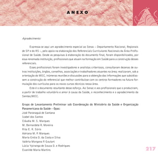A N E X O
Agradecimento:
Expressa-se aqui um agradecimento especial ao Senac – Departamento Nacional, Regionais
de SP e do RS –, pelo apoio na elaboração dos Referenciais Curriculares Nacionais da Área Profis-
sional de Saúde. Desde as pesquisas à elaboração do documento final, foram disponibilizados, por
essa renomada instituição, profissionais que atuam na formação em Saúde para a construção desses
referenciais.
Esses profissionais foram investigadores e analistas criteriosos, consultaram dezenas de ou-
tras instituições, órgãos, conselhos, associações e trabalhadores atuantes na área; realizaram, sob a
orientação do MEC, inúmeras reuniões e discussões para a obtenção das informações que subsidias-
sem a construção do referencial que melhor contribuísse com os centros formadores na futura for-
mulação dos currículos para os novos cursos técnicos nessa área.
Este é o documento resultante desse esforço. Ao Senac e aos profissionais que o produziram,
a partir de trabalho voluntário e amor à causa da Saúde, o reconhecimento e o agradecimento da
Semtec/MEC.
Grupo de Levantamento Preliminar sob Coordenação do Ministério da Saúde e Organização
Panamericana da Saúde – Opas:
José Paranaguá de Santana
Izabel dos Santos
Cláudia M. S. Marques
M. Bernardete R. Moreira
Rita E. R. Sório
Adriana M. P. Marques
Maria Enóia D. da Costa e Silva
Valéria Morgana P. Goulart
Lúcia Ypiranga de Souza D. e Rodrigues
Evanilde Maria Martins 217
 