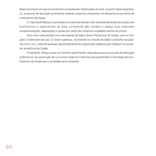 desenvolvimento em que se encontram os estudantes interessados na área. A partir desse diagnósti-
co, as escolas de educação profissional poderão organizar programas introdutórios ou paralelos de
nivelamento das bases.
É importante destacar que embora as matrizes tenham sido resultado de ampla discussão com
profissionais e especialistas da área, certamente dão margem e espaço para esperadas
complementações, adequações e ajustes por parte dos sistemas e estabelecimentos de ensino.
Para uma compreensão mais abrangente de toda a Área Profissional de Saúde, com as Fun-
ções e Subfunções de suas 12 (doze) subáreas, recomenda-se o estudo da tabela constante nas pági-
nas 210 e 211, antes de qualquer aprofundamento em alguma das subáreas que integram os proces-
sos produtivos da Saúde.
Finalmente, deseja-se que as matrizes sejam fontes inspiradoras para as escolas de educação
profissional, na construção de currículos modernos e flexíveis que possibilitem a formação dos pro-
fissionais de Saúde que a sociedade tanto necessita.
28
 