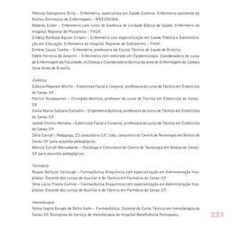 Petruza Damasceno Brito – Enfermeira, especialista em Saúde Coletiva. Enfermeira-assistente do
Núcleo Normativo de Enfermagem – NNE/DR/MA.
Roberto Echer – Enfermeiro com curso de Gerência de Unidade Básica de Saúde. Enfermeiro do
Hospital Regional de Planaltina – FHDF.
Gildecy Barbosa Aguiar Crispin – Enfermeira com especialização em Saúde Pública e Administra-
ção em Educação. Enfermeira do Hospital Regional de Sobradinho – FHDF.
Dirlene Souza Coelho – Enfermeira, professora da Escola Técnica de Saúde de Brasília.
Odete Ferreira de Amorim – Enfermeira com mestrado em Epidemiologia. Coordenadora do curso
de Enfermagem da Faculdade JK/Cetesa e Coordenadora técnica da área de Enfermagem do Colégio
Sena Aires de Brasília.
Estética
Gláucia Pegorani Micillo – Esteticista Facial e Corporal, professora do curso de Técnico em Esteticista
do Senac-SP.
Patrick Nussbaumer – Cirurgião-dentista, professor do curso de Técnico em Esteticista do Senac-
SP.
Sonia Maria Salzano Carvalho – Engenheira Química, professora do curso de Técnico em Esteticista
do Senac-SP.
Janete Chinico Romano – Esteticista Facial e Corporal, professora do curso de Técnico em Esteticista
do Senac-SP.
Zélia Sarraf – Pedagoga. ZS consultoria S/C Ltda, consultora do Centro de Tecnologia em Beleza do
Senac-SP para assuntos pedagógicos.
Márcia Sarraf Mercadante – Psicóloga e Consultora do Centro de Tecnologia em Beleza do Senac-
SP para assuntos pedagógicos.
Farmácia
Rejane Bertuzzi Seriacopi – Farmacêutica Bioquímica com especialização em Administração Hos-
pitalar. Docente dos cursos de Auxiliar e de Técnico em Farmácia do Senac-SP
Vera Lúcia Pivello Gallina – Farmacêutica Bioquímica com especialização em Administração Hos-
pitalar. Docente dos cursos de Auxiliar e de Técnico em Farmácia do Senac-SP.
Hemoterapia
Telma Ingrid Borges de Bellis Kuhn – Farmacêutica. Docente do Curso Técnico em Hemoterapia do
Senac-SP. Biologista do Serviço de Hemoterapia do Hospital Beneficência Portuguesa. 221
 