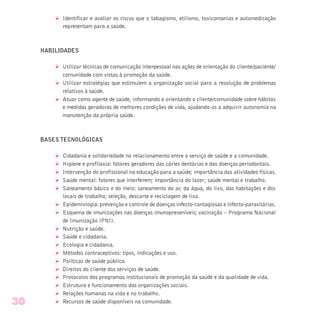 Ø Identificar e avaliar os riscos que o tabagismo, etilismo, toxicomanias e automedicação
representam para a saúde.
HABILIDADES
Ø Utilizar técnicas de comunicação interpessoal nas ações de orientação do cliente/paciente/
comunidade com vistas à promoção da saúde.
Ø Utilizar estratégias que estimulem a organização social para a resolução de problemas
relativos à saúde.
Ø Atuar como agente de saúde, informando e orientando o cliente/comunidade sobre hábitos
e medidas geradoras de melhores condições de vida, ajudando-os a adquirir autonomia na
manutenção da própria saúde.
BASES TECNOLÓGICAS
Ø Cidadania e solidariedade no relacionamento entre o serviço de saúde e a comunidade.
Ø Higiene e profilaxia: fatores geradores das cáries dentárias e das doenças periodontais.
Ø Intervenção do profissional na educação para a saúde; importância das atividades físicas.
Ø Saúde mental: fatores que interferem; importância do lazer; saúde mental e trabalho.
Ø Saneamento básico e do meio: saneamento do ar, da água, do lixo, das habitações e dos
locais de trabalho; seleção, descarte e reciclagem de lixo.
Ø Epidemiologia: prevenção e controle de doenças infecto-contagiosas e infecto-parasitárias.
Ø Esquema de imunizações nas doenças imunopreveníveis; vacinação – Programa Nacional
de Imunização (PNI).
Ø Nutrição e saúde.
Ø Saúde e cidadania.
Ø Ecologia e cidadania.
Ø Métodos contraceptivos: tipos, indicações e uso.
Ø Políticas de saúde pública.
Ø Direitos do cliente dos serviços de saúde.
Ø Protocolos dos programas institucionais de promoção da saúde e da qualidade de vida.
Ø Estrutura e funcionamento das organizações sociais.
Ø Relações humanas na vida e no trabalho.
Ø Recursos de saúde disponíveis na comunidade.30
 