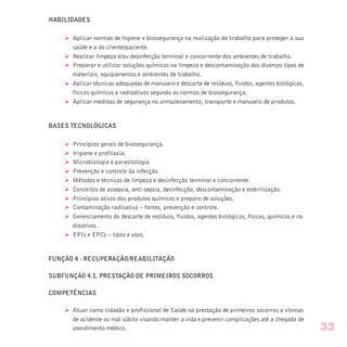 HABILIDADES
Ø Aplicar normas de higiene e biossegurança na realização do trabalho para proteger a sua
saúde e a do cliente/paciente.
Ø Realizar limpeza e/ou desinfecção terminal e concorrente dos ambientes de trabalho.
Ø Preparar e utilizar soluções químicas na limpeza e descontaminação dos diversos tipos de
materiais, equipamentos e ambientes de trabalho.
Ø Aplicar técnicas adequadas de manuseio e descarte de resíduos, fluidos, agentes biológicos,
físicos químicos e radioativos segundo as normas de biossegurança.
Ø Aplicar medidas de segurança no armazenamento, transporte e manuseio de produtos.
BASES TECNOLÓGICAS
Ø Princípios gerais de biossegurança.
Ø Higiene e profilaxia.
Ø Microbiologia e parasitologia
Ø Prevenção e controle da infecção.
Ø Métodos e técnicas de limpeza e desinfecção terminal e concorrente.
Ø Conceitos de assepsia, anti-sepsia, desinfecção, descontaminação e esterilização.
Ø Princípios ativos dos produtos químicos e preparo de soluções.
Ø Contaminação radioativa – fontes, prevenção e controle.
Ø Gerenciamento do descarte de resíduos, fluidos, agentes biológicos, físicos, químicos e ra-
dioativos.
Ø EPIs e EPCs – tipos e usos.
FUNÇÃO 4 - RECUPERAÇÃO/REABILITAÇÃO
SUBFUNÇÃO 4.1. PRESTAÇÃO DE PRIMEIROS SOCORROS
COMPETÊNCIAS
Ø Atuar como cidadão e profissional de Saúde na prestação de primeiros socorros a vítimas
de acidente ou mal súbito visando manter a vida e prevenir complicações até a chegada de
atendimento médico. 33
 