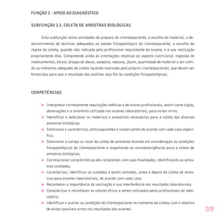 FUNÇÃO 1 - APOIO AO DIAGNÓSTICO
SUBFUNÇÃO 1.1. COLETA DE AMOSTRAS BIOLÓGICAS
Esta subfunção reúne atividades de preparo do cliente/paciente, a escolha do material, o de-
senvolvimento de técnicas adequadas ao estado fisiopatológico do cliente/paciente, a escolha da
região da coleta, quando não indicada pelo profissional requisitante do exame, e a sua realização
propriamente dita. Compreende ainda as orientações relativas ao aspecto nutricional, ingestão de
medicamentos, álcool, drogas de abuso, assepsia, repouso, jejum, quantidade de material a ser colhi-
do ou momento adequado de coleta (quando realizado pelo próprio cliente/paciente), que devem ser
fornecidas para que o resultado das análises seja fiel às condições fisiopatológicas.
COMPETÊNCIAS
Ø Interpretar corretamente requisições médicas e de outros profissionais, assim como siglas,
abreviações e a sinonímia utilizada nos exames laboratoriais, para evitar erros.
Ø Identificar e selecionar os materiais e acessórios necessários para a coleta das diversas
amostras biológicas.
Ø Selecionar e caracterizar, anticoagulantes e conservantes de acordo com cada caso especí-
fico.
Ø Selecionar o campo ou local da coleta de amostras levando em consideração as condições
fisiopatológicas do cliente/paciente e respeitando as normas/exigências para a coleta de
amostras biológicas.
Ø Correlacionar características dos recipientes com suas finalidades, identificando as amos-
tras coletadas.
Ø Caracterizar, identificar os cuidados a serem tomados, antes e depois da coleta de amos-
tras para exames laboratoriais, de acordo com cada caso.
Ø Reconhecer a importância da vacinação e sua interferência nos resultados laboratoriais.
Ø Caracterizar e reconhecer os valores éticos a serem utilizados pelos profissionais do labo-
ratório.
Ø Identificar e avaliar as condições do cliente/paciente no momento da coleta; com o objetivo
de evitar possíveis erros nos resultados dos exames. 39
 