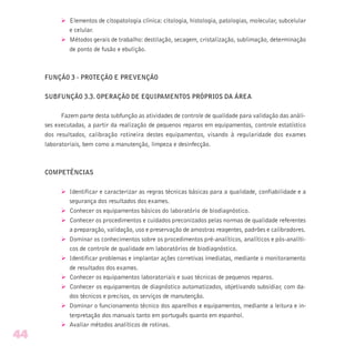 Ø Elementos de citopatologia clínica: citologia, histologia, patologias, molecular, subcelular
e celular.
Ø Métodos gerais de trabalho: destilação, secagem, cristalização, sublimação, determinação
de ponto de fusão e ebulição.
FUNÇÃO 3 - PROTEÇÃO E PREVENÇÃO
SUBFUNÇÃO 3.3. OPERAÇÃO DE EQUIPAMENTOS PRÓPRIOS DA ÁREA
Fazem parte desta subfunção as atividades de controle de qualidade para validação das análi-
ses executadas, a partir da realização de pequenos reparos em equipamentos, controle estatístico
dos resultados, calibração rotineira destes equipamentos, visando à regularidade dos exames
laboratoriais, bem como a manutenção, limpeza e desinfecção.
COMPETÊNCIAS
Ø Identificar e caracterizar as regras técnicas básicas para a qualidade, confiabilidade e a
segurança dos resultados dos exames.
Ø Conhecer os equipamentos básicos do laboratório de biodiagnóstico.
Ø Conhecer os procedimentos e cuidados preconizados pelas normas de qualidade referentes
a preparação, validação, uso e preservação de amostras reagentes, padrões e calibradores.
Ø Dominar os conhecimentos sobre os procedimentos pré-analíticos, analíticos e pós-analíti-
cos de controle de qualidade em laboratórios de biodiagnóstico.
Ø Identificar problemas e implantar ações corretivas imediatas, mediante o monitoramento
de resultados dos exames.
Ø Conhecer os equipamentos laboratoriais e suas técnicas de pequenos reparos.
Ø Conhecer os equipamentos de diagnóstico automatizados, objetivando subsidiar, com da-
dos técnicos e precisos, os serviços de manutenção.
Ø Dominar o funcionamento técnico dos aparelhos e equipamentos, mediante a leitura e in-
terpretação dos manuais tanto em português quanto em espanhol.
Ø Avaliar métodos analíticos de rotinas.
44
 