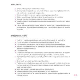 HABILIDADES
Ø Aplicar as boas práticas do laboratório clínico.
Ø Empregar a terminologia da área comumente utilizada, nos idiomas inglês/espanhol, inclu-
indo a referente a comandos de equipamentos.
Ø Aplicar no trabalho as normas, regulamentos e legislação específicos.
Ø Adotar, no cotidiano profissional, condutas compatíveis com as normas éticas.
Ø Registrar as análises realizadas e elaborar gráficos estatísticos.
Ø Organizar cadastro dos principais fornecedores de equipamentos e materiais para labora-
tório clínico.
Ø Efetuar planilhas de custos de exames, a partir da identificação e quantificação dos recur-
sos necessários, pesquisa de fornecedores e preços e levantamento de todas as despesas
envolvidas.
BASES TECNOLÓGICAS
Ø Histórico e importância do laboratório de biodiagnóstico a partir de sua história.
Ø Formas de trabalho em biodiagnóstico: atribuições e tarefas do técnico.
Ø Estrutura e funcionamento dos diversos setores do laboratório de biodiagnóstico.
Ø Objetivos, finalidades e âmbito de atuação dos laboratórios clínicos (patologia clínica e
anatomia/citologia diagnóstica).
Ø Ética profissional.
Ø Características da estrutura básica e organizacional, tecnológicas e humana, do laborató-
rio de biodiagnóstico, de acordo com a legislação específica e correlata vigente.
Ø Regras e técnicas básicas para a qualidade, confiabilidade e a segurança de resultados de
exames.
Ø Conceitos de garantia de qualidade e qualidade total.
Ø Procedimentos e cuidados de um sistema de controle de qualidade intralaboratorial (amos-
tras/recursos de controle) e mecanismo de controle externo de qualidade (controle de qua-
lidade interlaboratorial).
Ø NBRs relacionadas à atividade laboratorial de biodiagnóstico.
Ø Parâmetros estatísticos ou valores de referência da área laboratorial.
Ø Técnicas administrativas, de controle de estoques, organizacionais e gerenciamento de
pareceres técnicos. 47
 